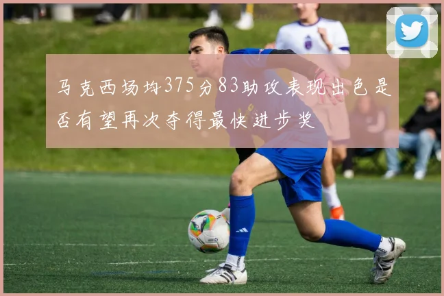 马克西场均375分83助攻表现出色是否有望再次夺得最快进步奖