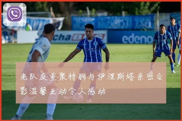 老队友重聚特狮与伊涅斯塔亲密合影温馨互动令人感动