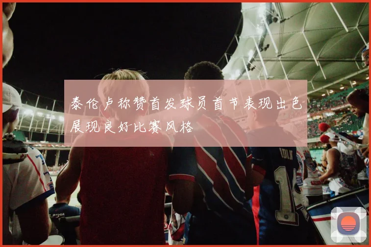 泰伦卢称赞首发球员首节表现出色展现良好比赛风格