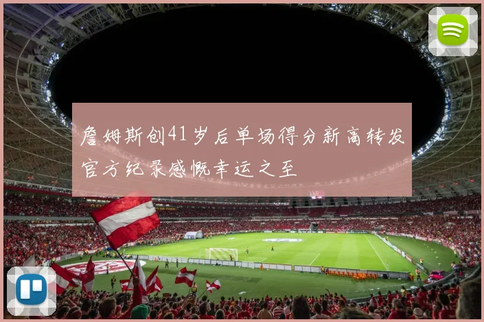 詹姆斯创41岁后单场得分新高转发官方纪录感慨幸运之至