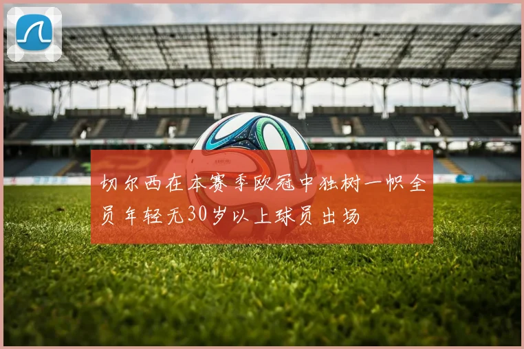 切尔西在本赛季欧冠中独树一帜全员年轻无30岁以上球员出场