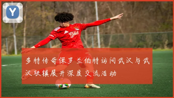 多特传奇保罗兰伯特访问武汉与武汉联镇展开深度交流活动
