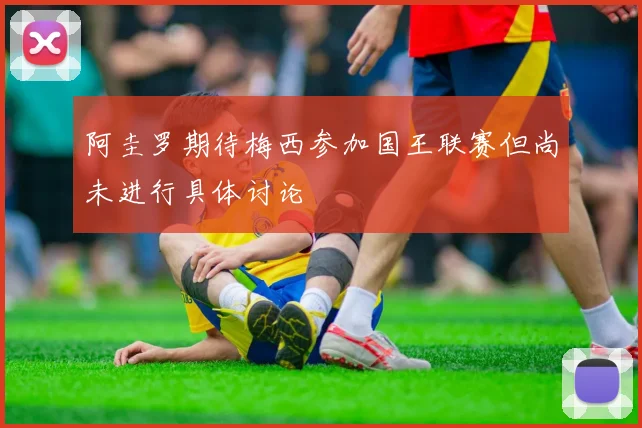 阿圭罗期待梅西参加国王联赛但尚未进行具体讨论