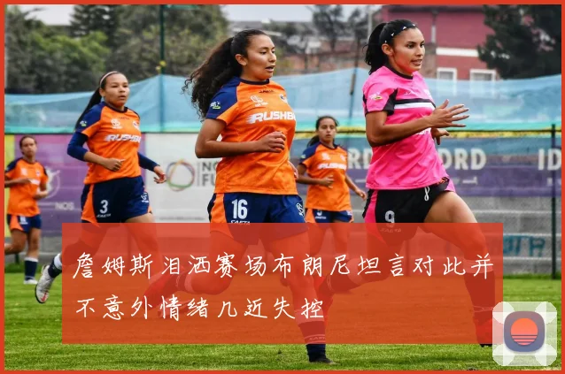 詹姆斯泪洒赛场布朗尼坦言对此并不意外情绪几近失控