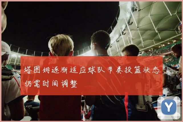 塔图姆逐渐适应球队节奏投篮状态仍需时间调整