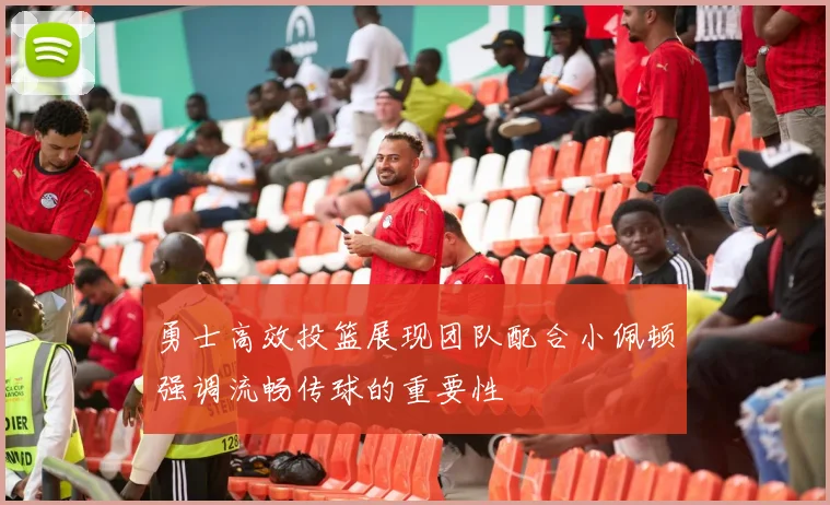 勇士高效投篮展现团队配合小佩顿强调流畅传球的重要性