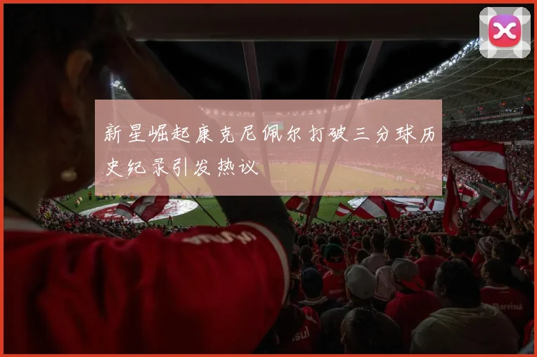 新星崛起康克尼佩尔打破三分球历史纪录引发热议